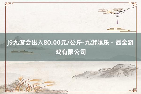 j9九游会出入80.00元/公斤-九游娱乐 - 最全游戏有限公司