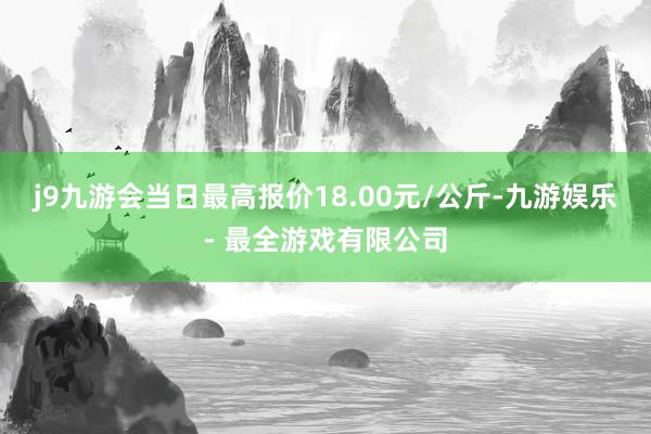 j9九游会当日最高报价18.00元/公斤-九游娱乐 - 最全游戏有限公司