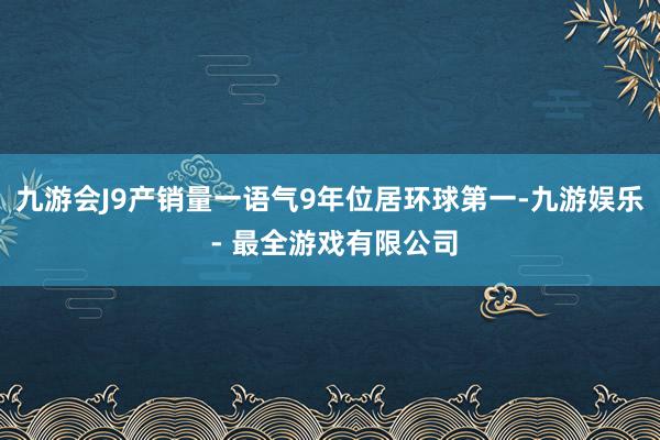 九游会J9产销量一语气9年位居环球第一-九游娱乐 - 最全游戏有限公司