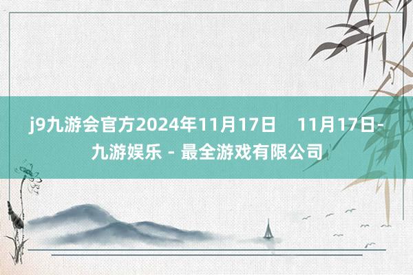 j9九游会官方2024年11月17日    11月17日-九游娱乐 - 最全游戏有限公司