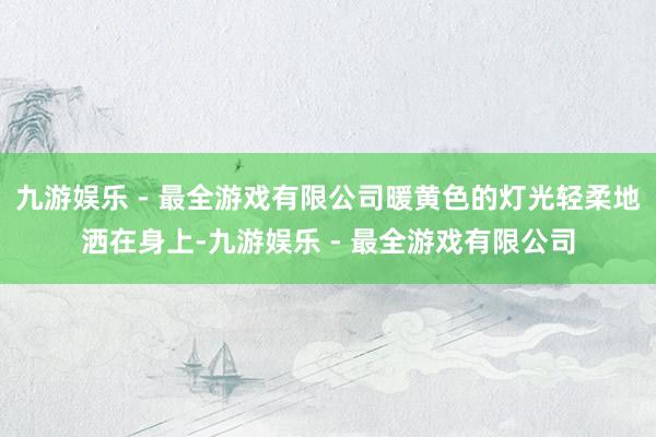 九游娱乐 - 最全游戏有限公司暖黄色的灯光轻柔地洒在身上-九