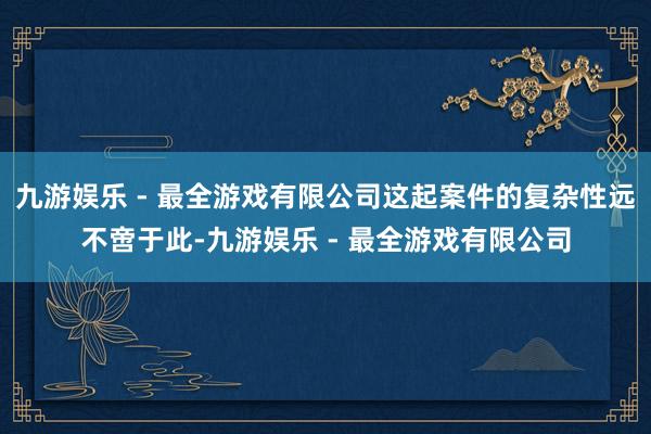 九游娱乐 - 最全游戏有限公司这起案件的复杂性远不啻于此-九