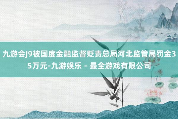 九游会J9被国度金融监督贬责总局河北监管局罚金35万元-九游