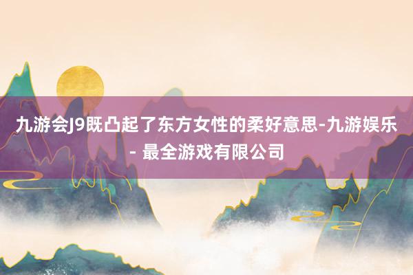 九游会J9既凸起了东方女性的柔好意思-九游娱乐 - 最全游戏有限公司