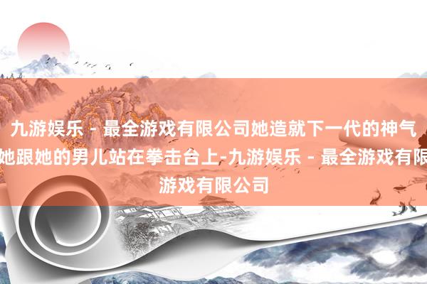 九游娱乐 - 最全游戏有限公司她造就下一代的神气是：她跟她的