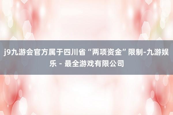 j9九游会官方属于四川省“两项资金”限制-九游娱乐 - 最全