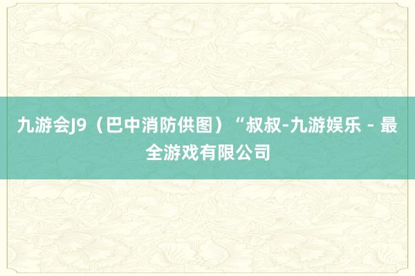九游会J9（巴中消防供图）“叔叔-九游娱乐 - 最全游戏有限